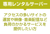 アクセスの多いサイトの運営や映像・音楽配信など負荷のかかるサービスを提供したい方は「専用レンタルサーバー」